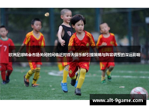 欧洲足球转会市场关闭时间临近对各大俱乐部引援策略与阵容调整的深远影响