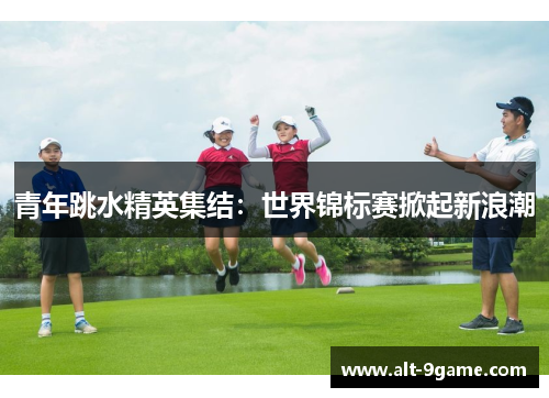 青年跳水精英集结:世界锦标赛掀起新浪潮 青年跳水精英集结:世界锦标赛掀起新浪潮