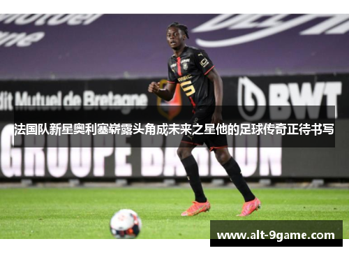 法国队新星奥利塞崭露头角成未来之星他的足球传奇正待书写