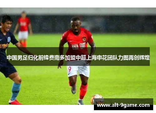 中国男足归化前锋费南多加盟中超上海申花团队力图再创辉煌