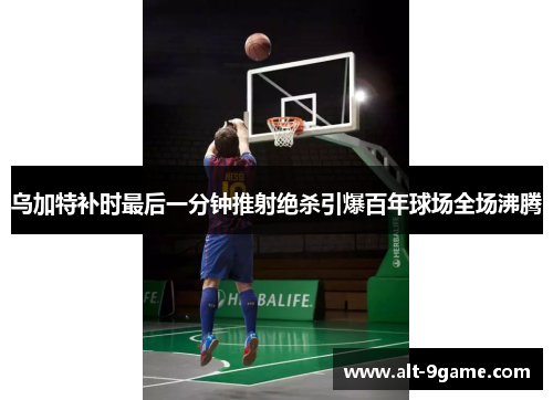 乌加特补时最后一分钟推射绝杀引爆百年球场全场沸腾