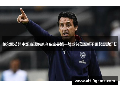 帕尔默英超主场点球绝杀老东家曼城一战成名蓝军新王崛起震动足坛