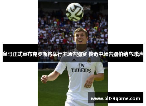 皇马正式宣布克罗斯将举行主场告别赛 传奇中场告别伯纳乌球迷